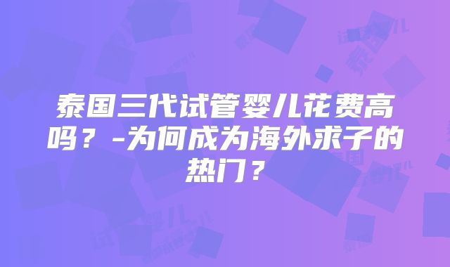 泰国三代试管婴儿花费高吗？-为何成为海外求子的热门？