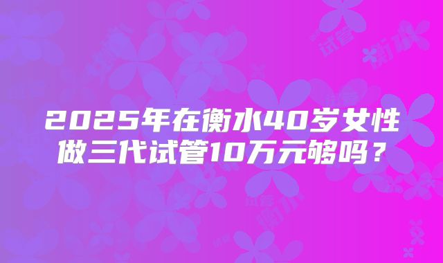 2025年在衡水40岁女性做三代试管10万元够吗？