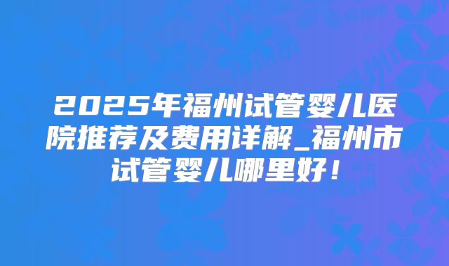 2025年福州试管婴儿医院推荐及费用详解_福州市试管婴儿哪里好！