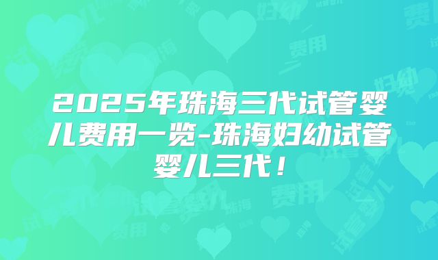 2025年珠海三代试管婴儿费用一览-珠海妇幼试管婴儿三代！