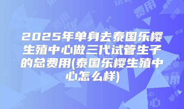 2025年单身去泰国乐樱生殖中心做三代试管生子的总费用(泰国乐樱生殖中心怎么样)