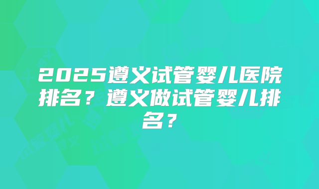 2025遵义试管婴儿医院排名？遵义做试管婴儿排名？