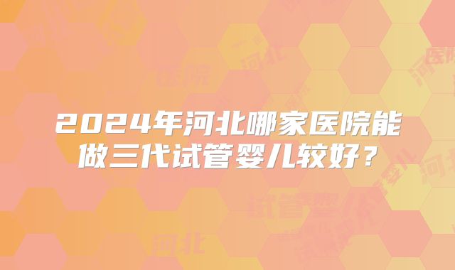 2024年河北哪家医院能做三代试管婴儿较好？