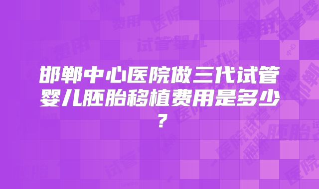 邯郸中心医院做三代试管婴儿胚胎移植费用是多少？
