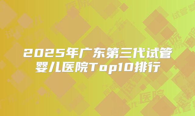 2025年广东第三代试管婴儿医院Top10排行