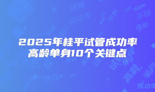 2025年桂平试管成功率高龄单身10个关键点