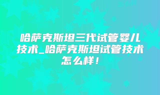 哈萨克斯坦三代试管婴儿技术_哈萨克斯坦试管技术怎么样！
