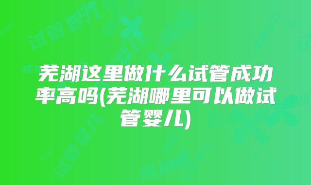 芜湖这里做什么试管成功率高吗(芜湖哪里可以做试管婴儿)