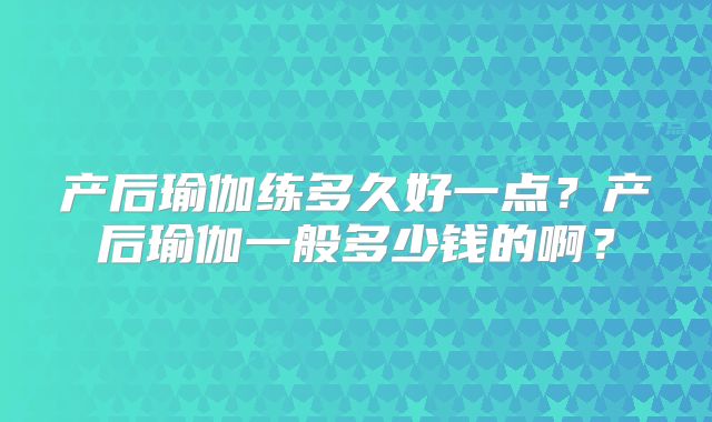 产后瑜伽练多久好一点?产后瑜伽一般多少钱的啊?
