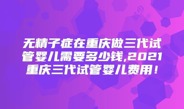 无精子症在重庆做三代试管婴儿需要多少钱,2021重庆三代试管婴儿费用!