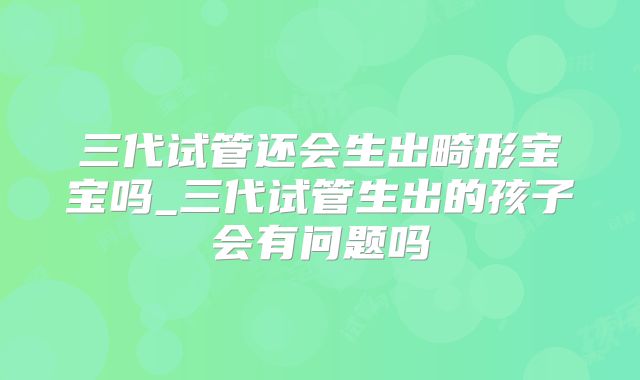 三代试管还会生出畸形宝宝吗_三代试管生出的孩子会有问题吗