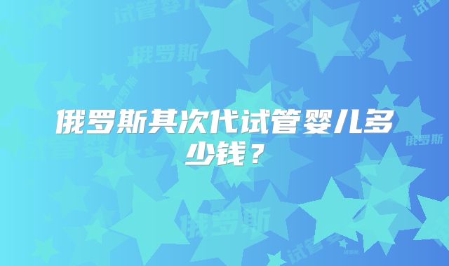 俄罗斯其次代试管婴儿多少钱？