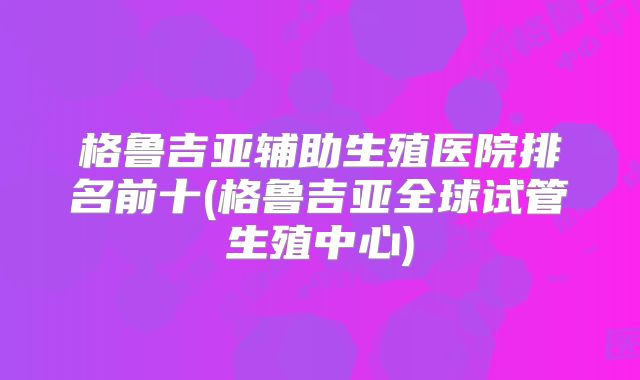 格鲁吉亚辅助生殖医院排名前十(格鲁吉亚全球试管生殖中心)