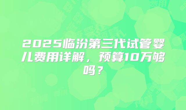 2025临汾第三代试管婴儿费用详解，预算10万够吗？