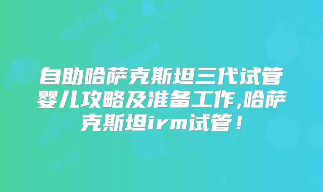 自助哈萨克斯坦三代试管婴儿攻略及准备工作,哈萨克斯坦irm试管！