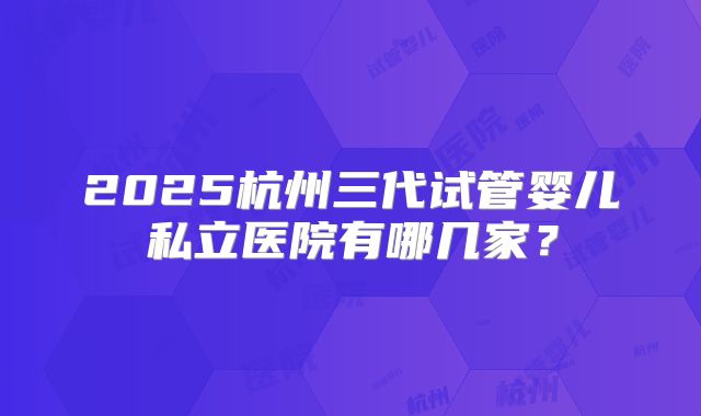 2025杭州三代试管婴儿私立医院有哪几家？