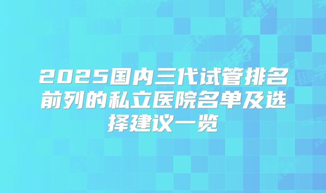 2025国内三代试管排名前列的私立医院名单及选择建议一览
