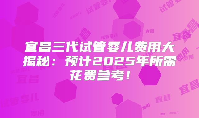 宜昌三代试管婴儿费用大揭秘:预计2025年所需花费参考!
