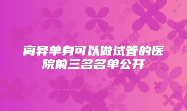 离异单身可以做试管的医院前三名名单公开