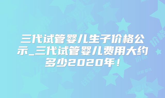 三代试管婴儿生子价格公示_三代试管婴儿费用大约多少2020年！