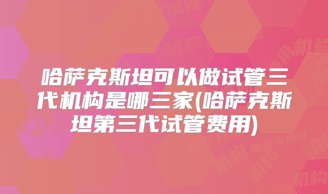 哈萨克斯坦可以做试管三代机构是哪三家(哈萨克斯坦第三代试管费用)