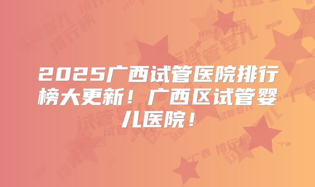 2025广西试管医院排行榜大更新！广西区试管婴儿医院！