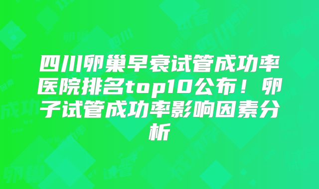 四川卵巢早衰试管成功率医院排名top10公布！卵子试管成功率影响因素分析