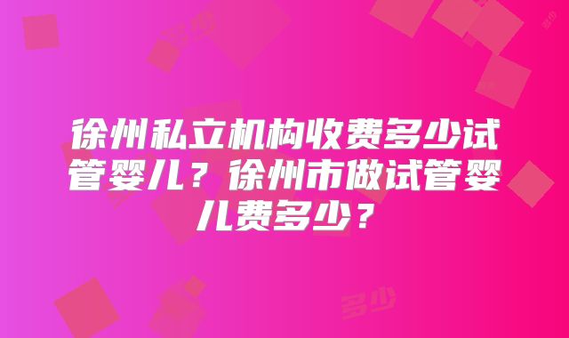 徐州私立机构收费多少试管婴儿?徐州市做试管婴儿费多少?