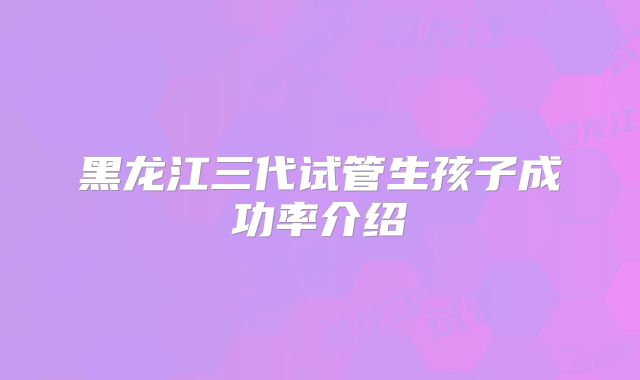 黑龙江三代试管生孩子成功率介绍