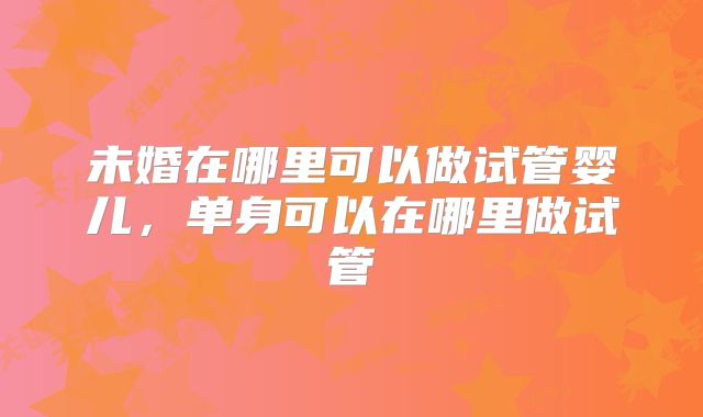 未婚在哪里可以做试管婴儿，单身可以在哪里做试管
