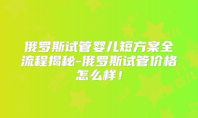 俄罗斯试管婴儿短方案全流程揭秘-俄罗斯试管价格怎么样！