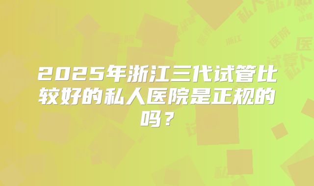 2025年浙江三代试管比较好的私人医院是正规的吗？