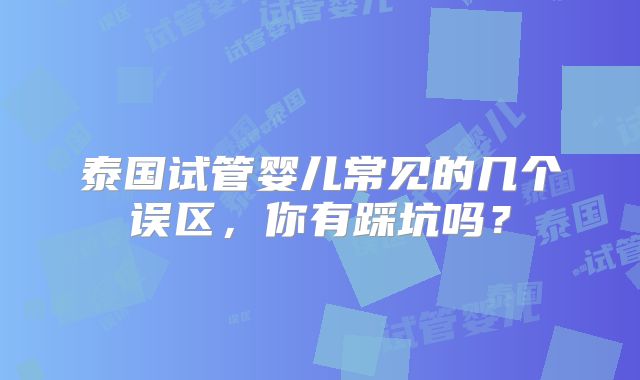 泰国试管婴儿常见的几个误区，你有踩坑吗？