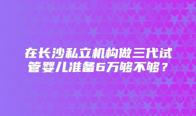 在长沙私立机构做三代试管婴儿准备6万够不够？