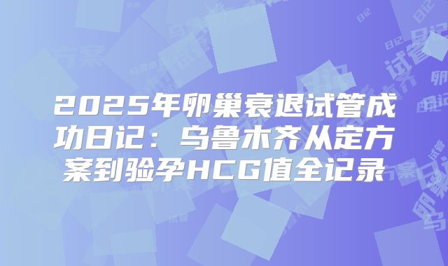 2025年卵巢衰退试管成功日记：乌鲁木齐从定方案到验孕HCG值全记录