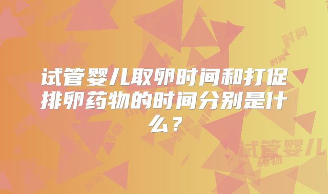 试管婴儿取卵时间和打促排卵药物的时间分别是什么？