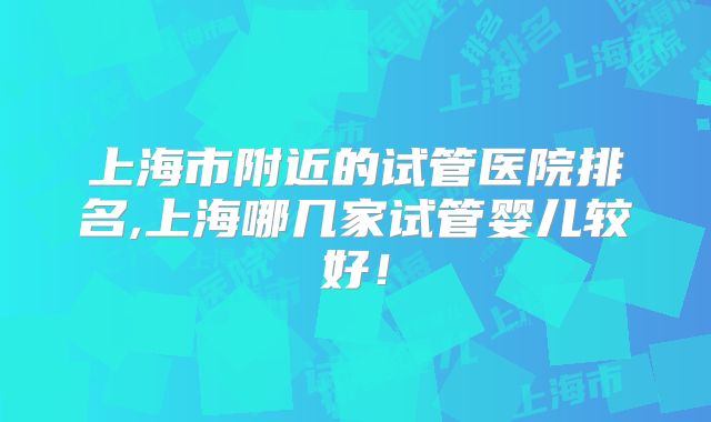 上海市附近的试管医院排名,上海哪几家试管婴儿较好！