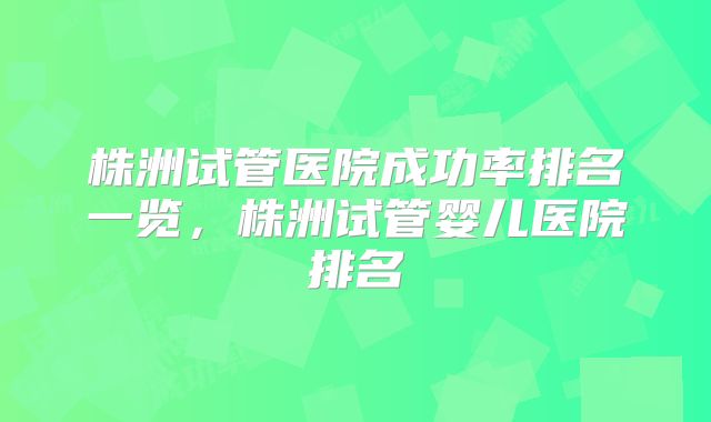 株洲试管医院成功率排名一览，株洲试管婴儿医院排名