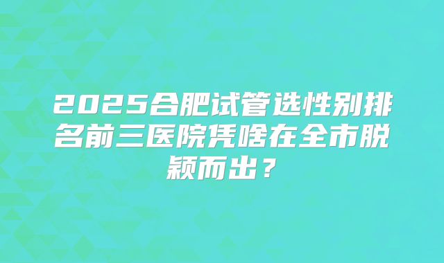 2025合肥试管选性别排名前三医院凭啥在全市脱颖而出？