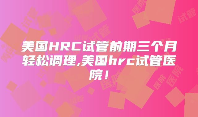 美国HRC试管前期三个月轻松调理,美国hrc试管医院！