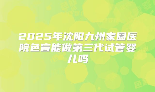 2025年沈阳九州家圆医院色盲能做第三代试管婴儿吗