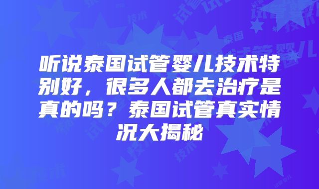 听说泰国试管婴儿技术特别好，很多人都去治疗是真的吗？泰国试管真实情况大揭秘