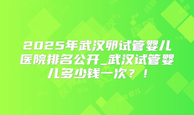 2025年武汉卵试管婴儿医院排名公开_武汉试管婴儿多少钱一次？！