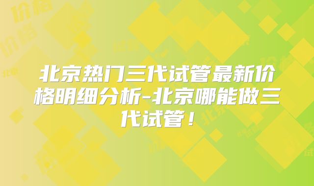 北京热门三代试管最新价格明细分析-北京哪能做三代试管!