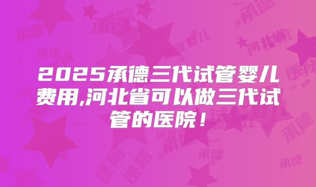 2025承德三代试管婴儿费用,河北省可以做三代试管的医院!