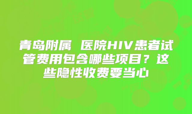 青岛附属 医院HIV患者试管费用包含哪些项目？这些隐性收费要当心