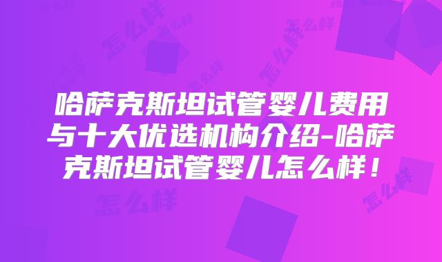 哈萨克斯坦试管婴儿费用与十大优选机构介绍-哈萨克斯坦试管婴儿怎么样！