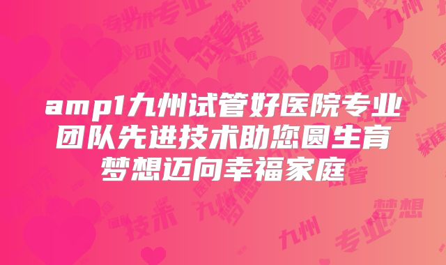 amp1九州试管好医院专业团队先进技术助您圆生育梦想迈向幸福家庭