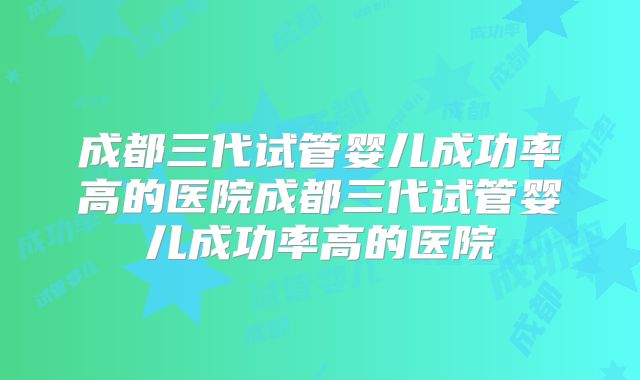 成都三代试管婴儿成功率高的医院成都三代试管婴儿成功率高的医院