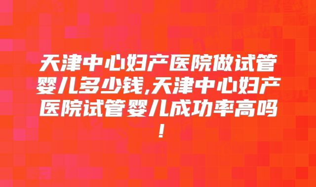 天津中心妇产医院做试管婴儿多少钱,天津中心妇产医院试管婴儿成功率高吗！